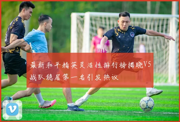 最新和平精英灵活性排行榜揭晓V5战队稳居第一名引发热议