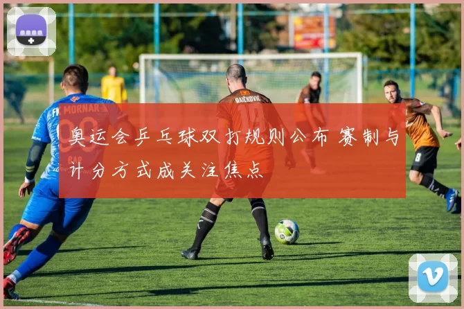 奥运会乒乓球双打规则公布 赛制与计分方式成关注焦点