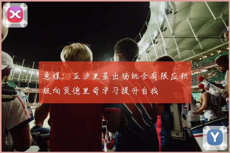 意媒：亚沙里虽出场机会有限应积极向莫德里奇学习提升自我