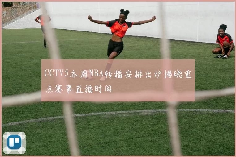 CCTV5本周NBA转播安排出炉揭晓重点赛事直播时间