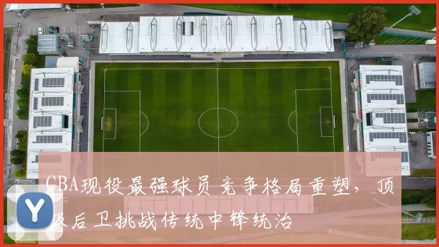 CBA现役最强球员竞争格局重塑，顶级后卫挑战传统中锋统治