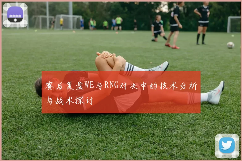 赛后复盘WE与RNG对决中的技术分析与战术探讨