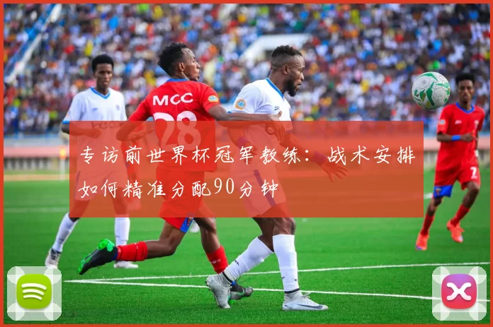 专访前世界杯冠军教练：战术安排如何精准分配90分钟