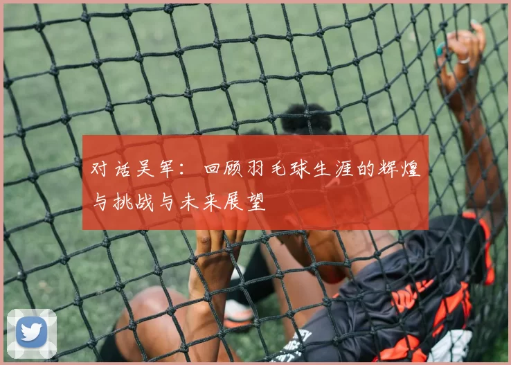对话吴军:回顾羽毛球生涯的辉煌与挑战与未来展望