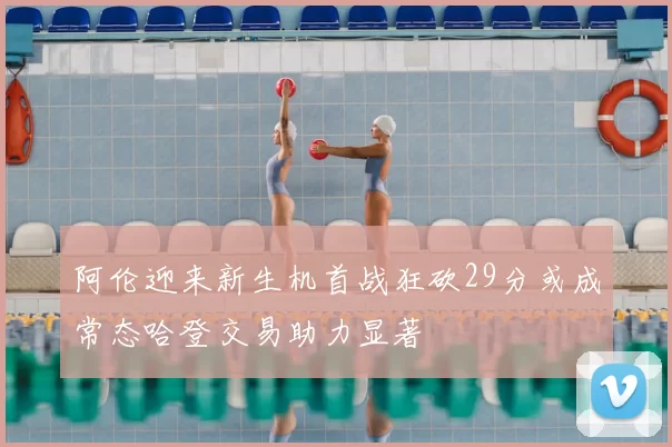 阿伦迎来新生机首战狂砍29分或成常态哈登交易助力显著
