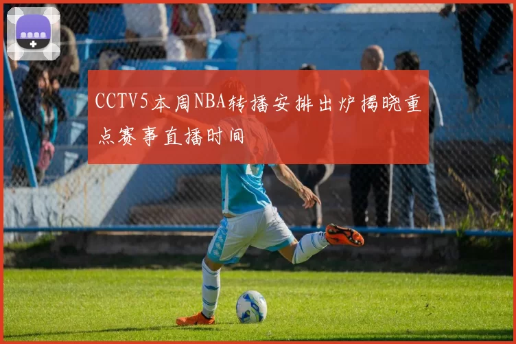 CCTV5本周NBA转播安排出炉揭晓重点赛事直播时间