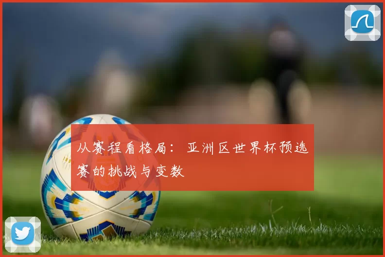从赛程看格局:亚洲区世界杯预选赛的挑战与变数