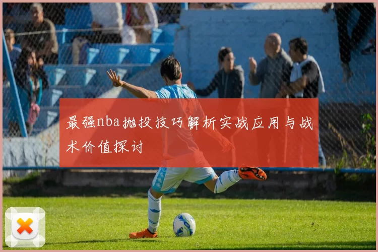 最强nba抛投技巧解析实战应用与战术价值探讨