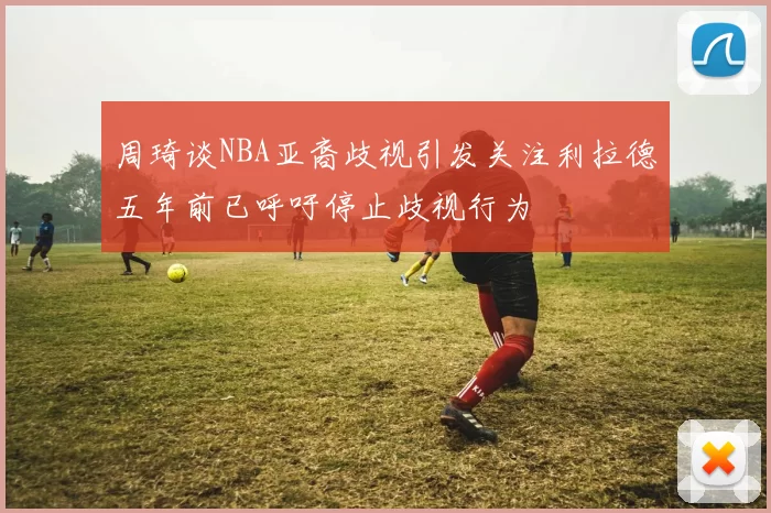 周琦谈NBA亚裔歧视引发关注利拉德五年前已呼吁停止歧视行为