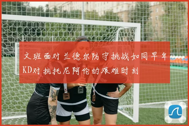 文班面对兰德尔防守挑战如同早年KD对抗托尼阿伦的艰难时刻