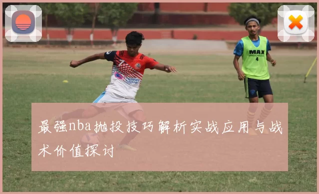 最强nba抛投技巧解析实战应用与战术价值探讨