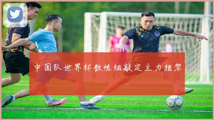 中国队世界杯教练组敲定主力框架
