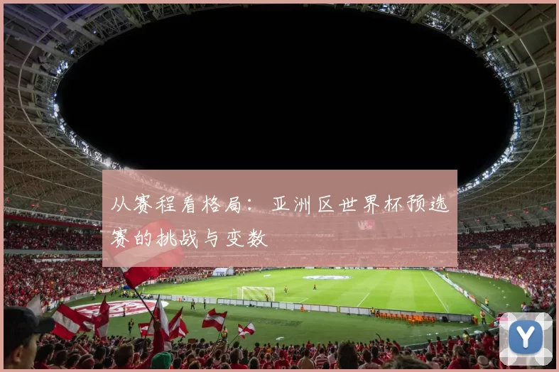 从赛程看格局:亚洲区世界杯预选赛的挑战与变数