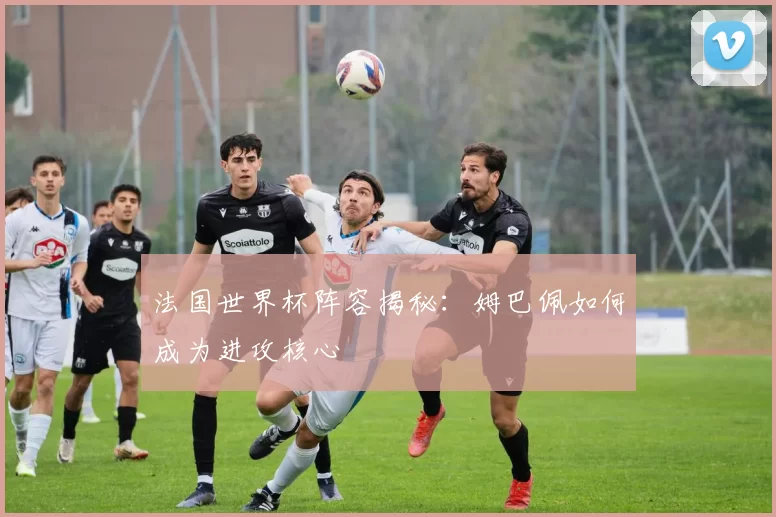 法国世界杯阵容揭秘:姆巴佩如何成为进攻核心