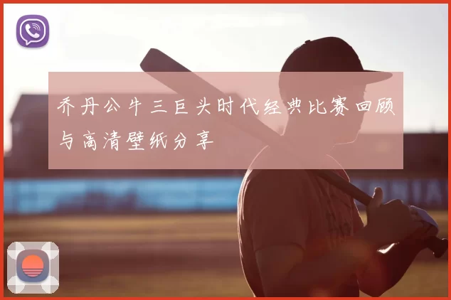 乔丹公牛三巨头时代经典比赛回顾与高清壁纸分享