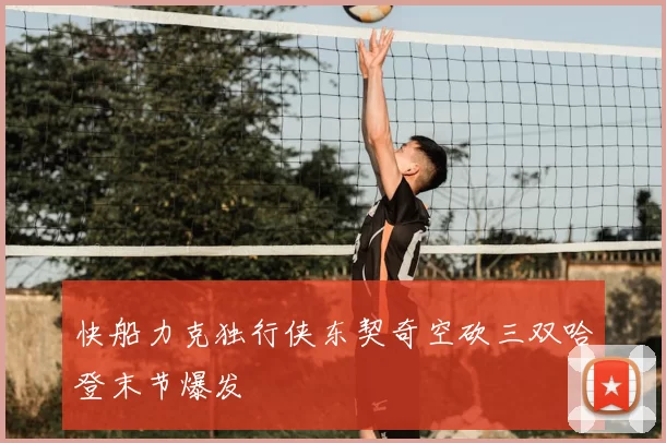 快船力克独行侠东契奇空砍三双哈登末节爆发