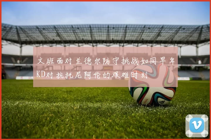 文班面对兰德尔防守挑战如同早年KD对抗托尼阿伦的艰难时刻