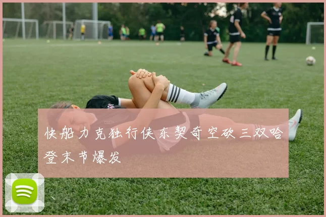 快船力克独行侠东契奇空砍三双哈登末节爆发