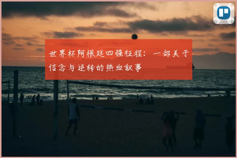 世界杯阿根廷四强征程:一部关于信念与逆转的热血叙事
