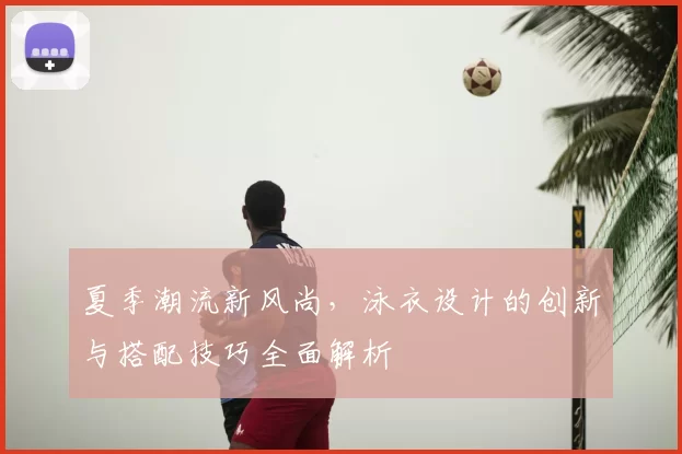 夏季潮流新风尚，泳衣设计的创新与搭配技巧全面解析