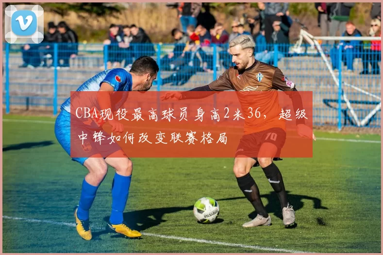 CBA现役最高球员身高2米36，超级中锋如何改变联赛格局