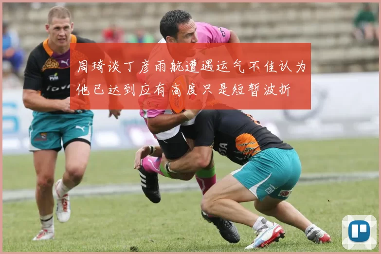 周琦谈丁彦雨航遭遇运气不佳认为他已达到应有高度只是短暂波折