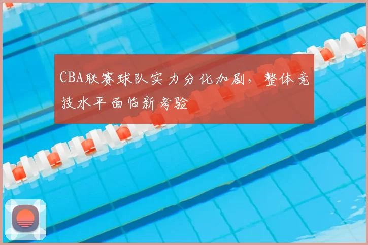 CBA联赛球队实力分化加剧，整体竞技水平面临新考验