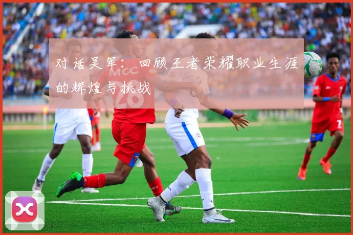 对话吴军:回顾王者荣耀职业生涯的辉煌与挑战